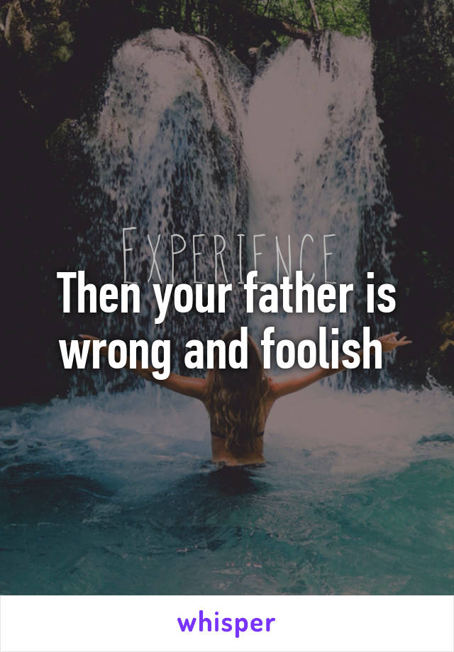 Then your father is wrong and foolish 