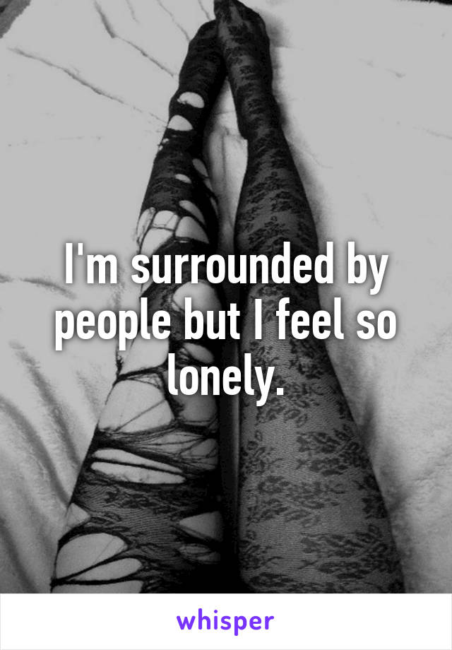 I'm surrounded by people but I feel so lonely.