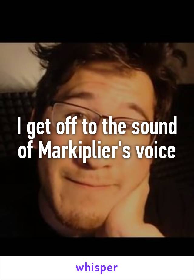 I get off to the sound of Markiplier's voice