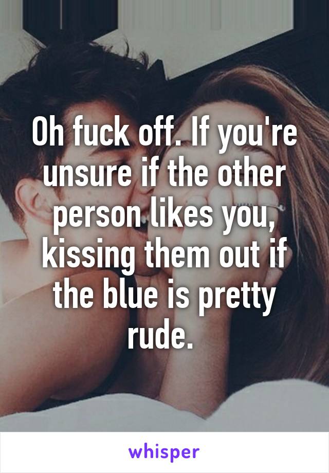 Oh fuck off. If you're unsure if the other person likes you, kissing them out if the blue is pretty rude. 