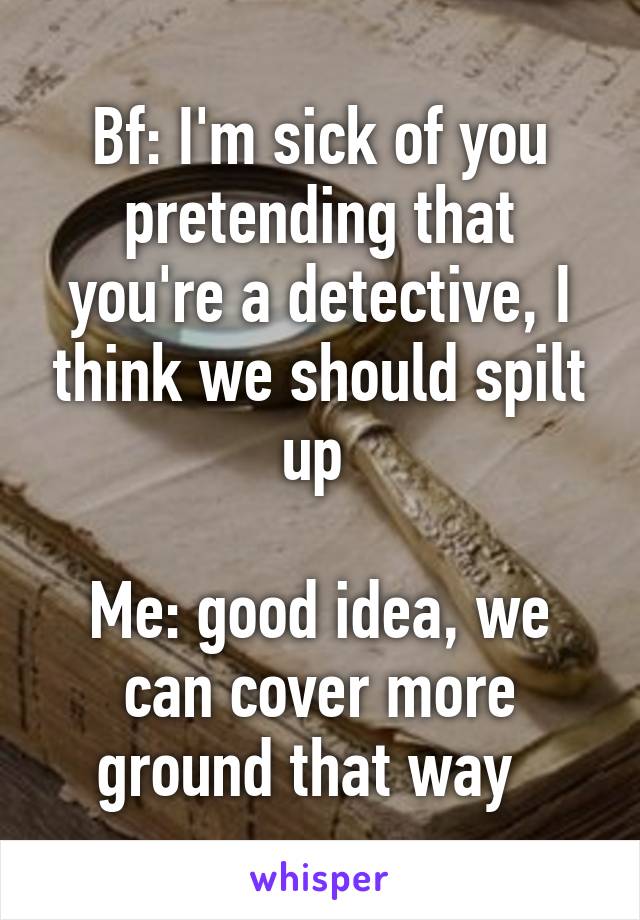 Bf: I'm sick of you pretending that you're a detective, I think we should spilt up 

Me: good idea, we can cover more ground that way  