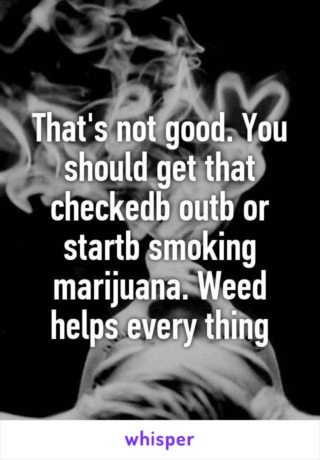 That's not good. You should get that checkedb outb or startb smoking marijuana. Weed helps every thing