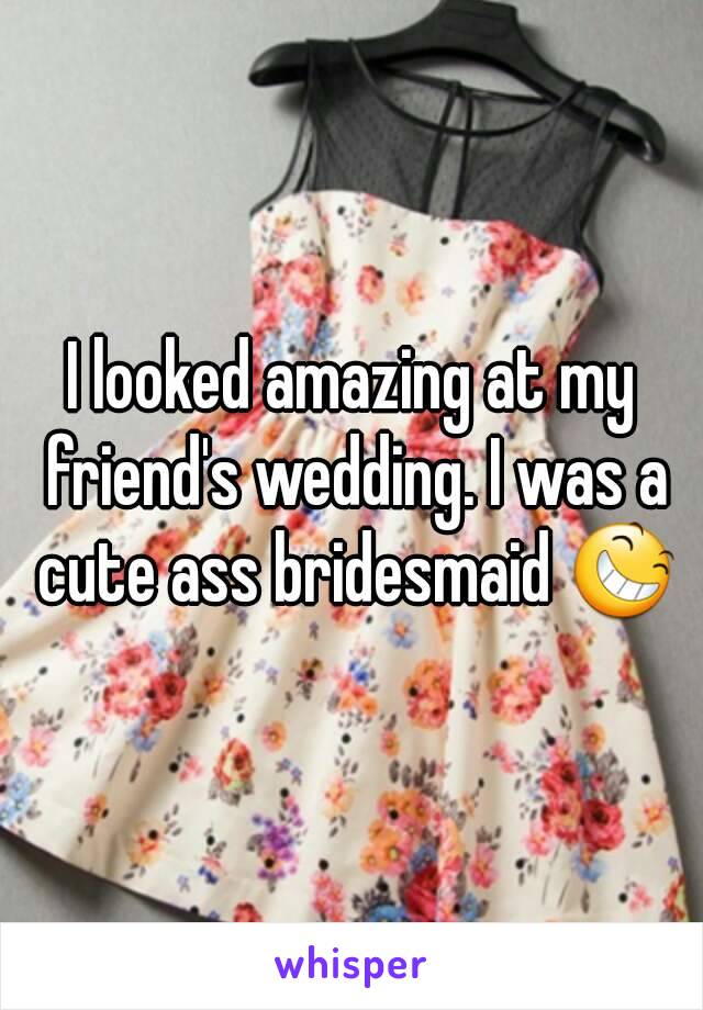 I looked amazing at my friend's wedding. I was a cute ass bridesmaid 😆