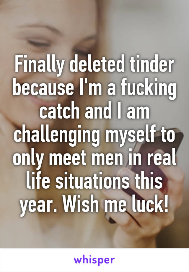 Finally deleted tinder because I'm a fucking catch and I am challenging myself to only meet men in real life situations this year. Wish me luck!