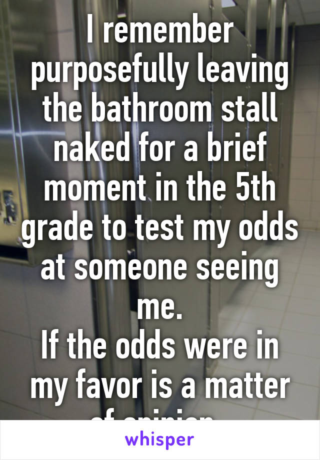 I remember purposefully leaving the bathroom stall naked for a brief moment in the 5th grade to test my odds at someone seeing me.
If the odds were in my favor is a matter of opinion. 