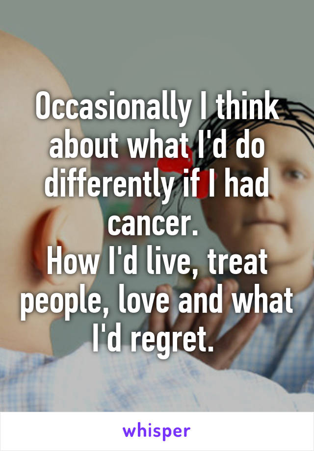 Occasionally I think about what I'd do differently if I had cancer. 
How I'd live, treat people, love and what I'd regret. 