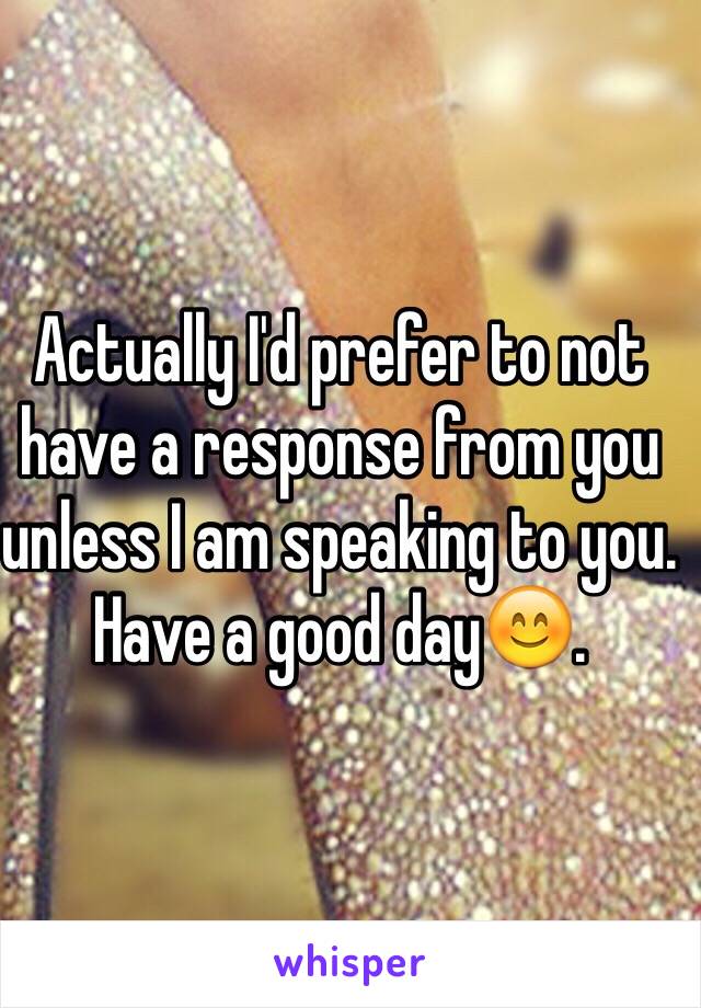 Actually I'd prefer to not have a response from you unless I am speaking to you. Have a good day😊.