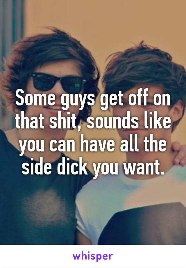 Some guys get off on that shit, sounds like you can have all the side dick you want.