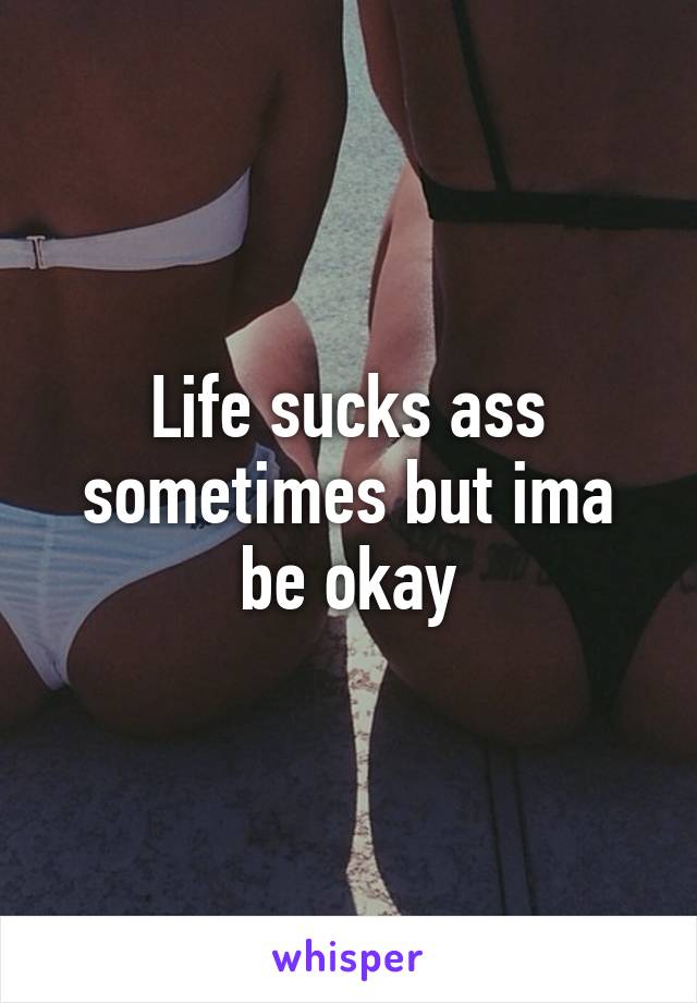 Life sucks ass sometimes but ima be okay