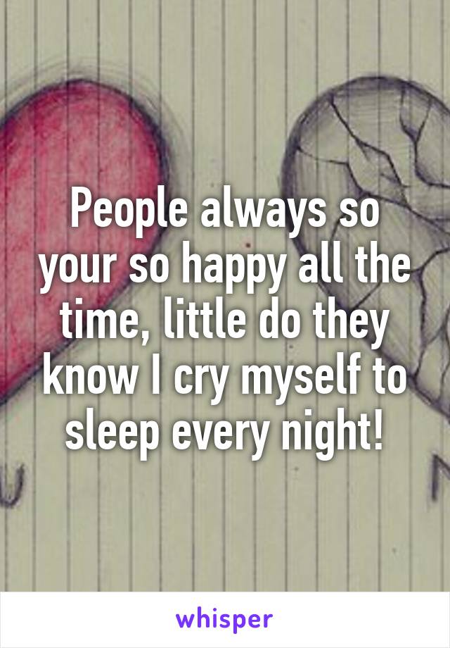 People always so your so happy all the time, little do they know I cry myself to sleep every night!