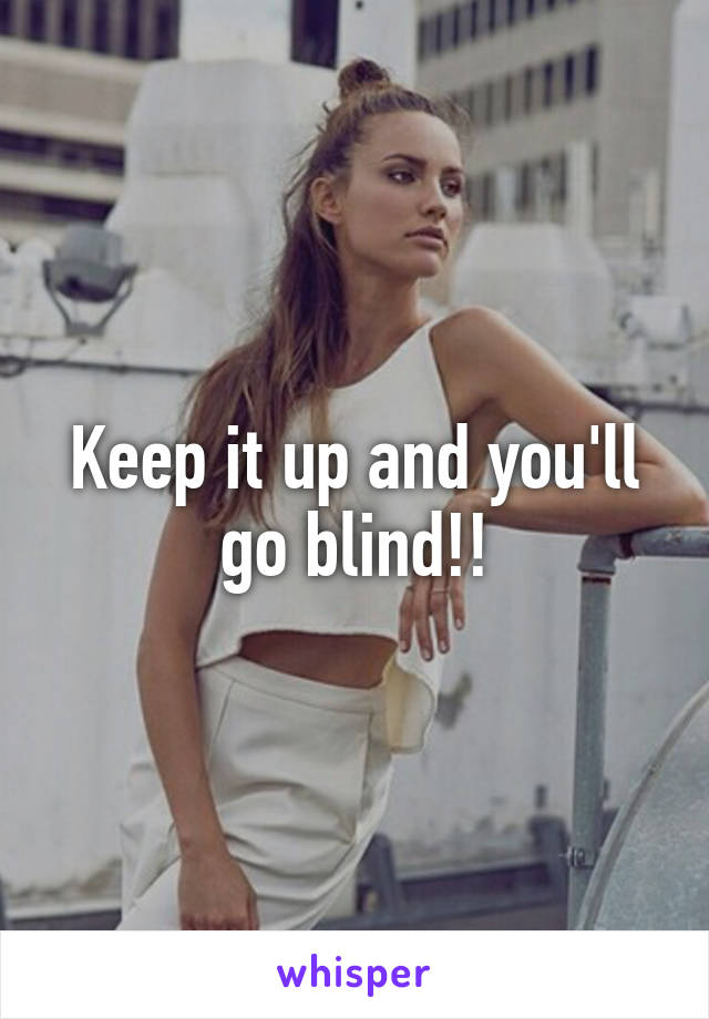 Keep it up and you'll go blind!!