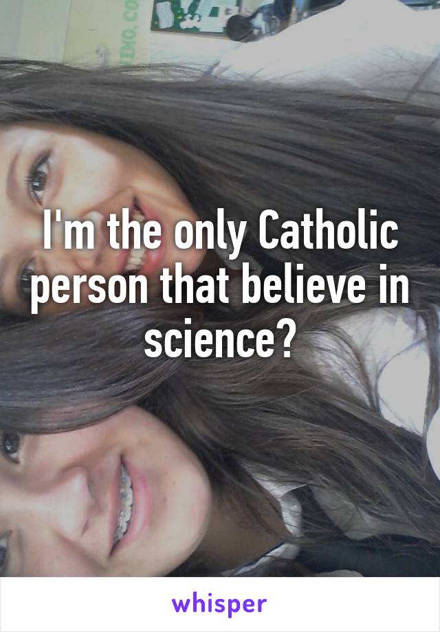 I'm the only Catholic person that believe in science?
