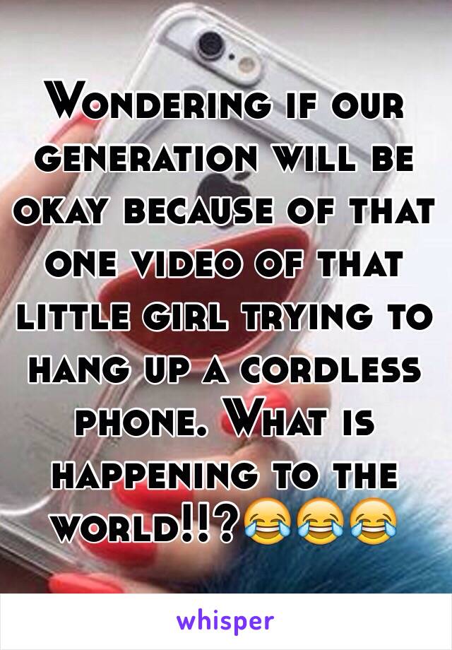 Wondering if our generation will be okay because of that one video of that little girl trying to hang up a cordless phone. What is happening to the world!!?😂😂😂