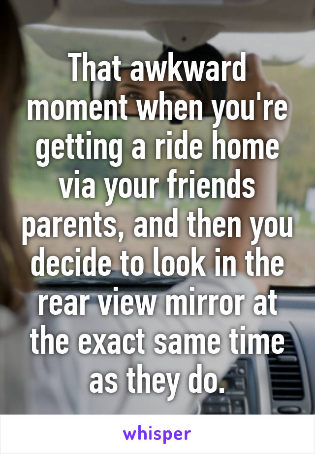 That awkward moment when you're getting a ride home via your friends parents, and then you decide to look in the rear view mirror at the exact same time as they do.