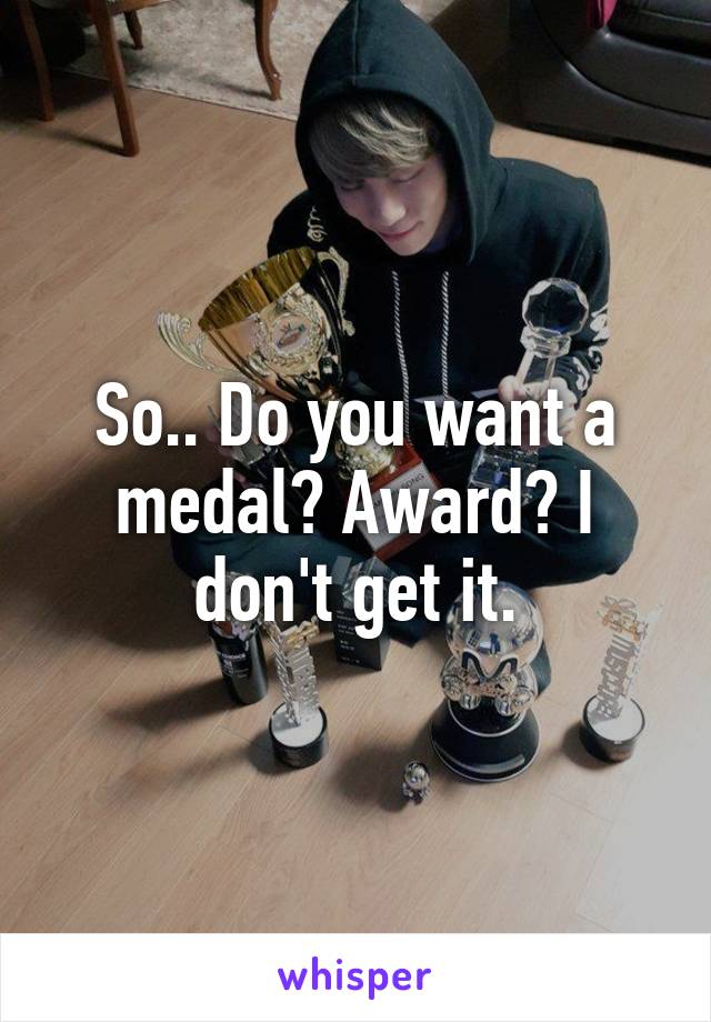 So.. Do you want a medal? Award? I don't get it.