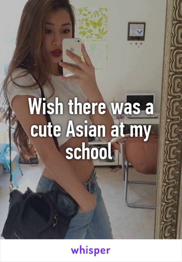 Wish there was a cute Asian at my school 