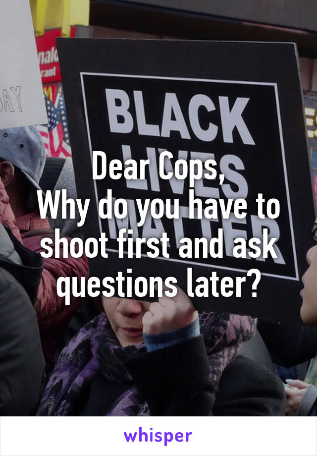 Dear Cops,
Why do you have to shoot first and ask questions later?