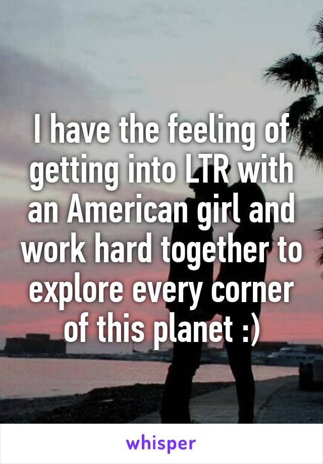 I have the feeling of getting into LTR with an American girl and work hard together to explore every corner of this planet :)