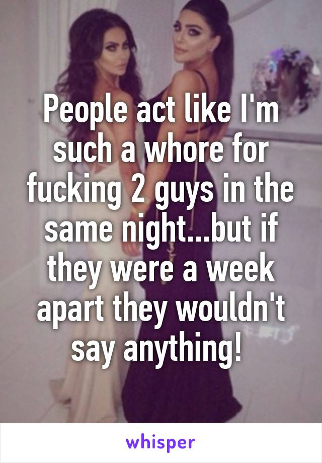 People act like I'm such a whore for fucking 2 guys in the same night...but if they were a week apart they wouldn't say anything! 