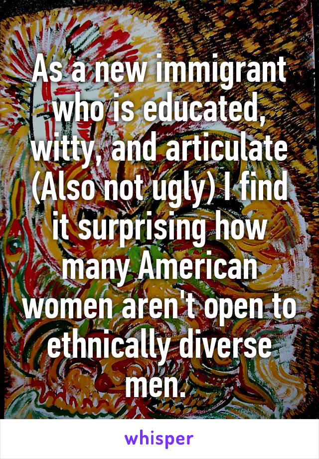 As a new immigrant who is educated, witty, and articulate (Also not ugly) I find it surprising how many American women aren't open to ethnically diverse men. 