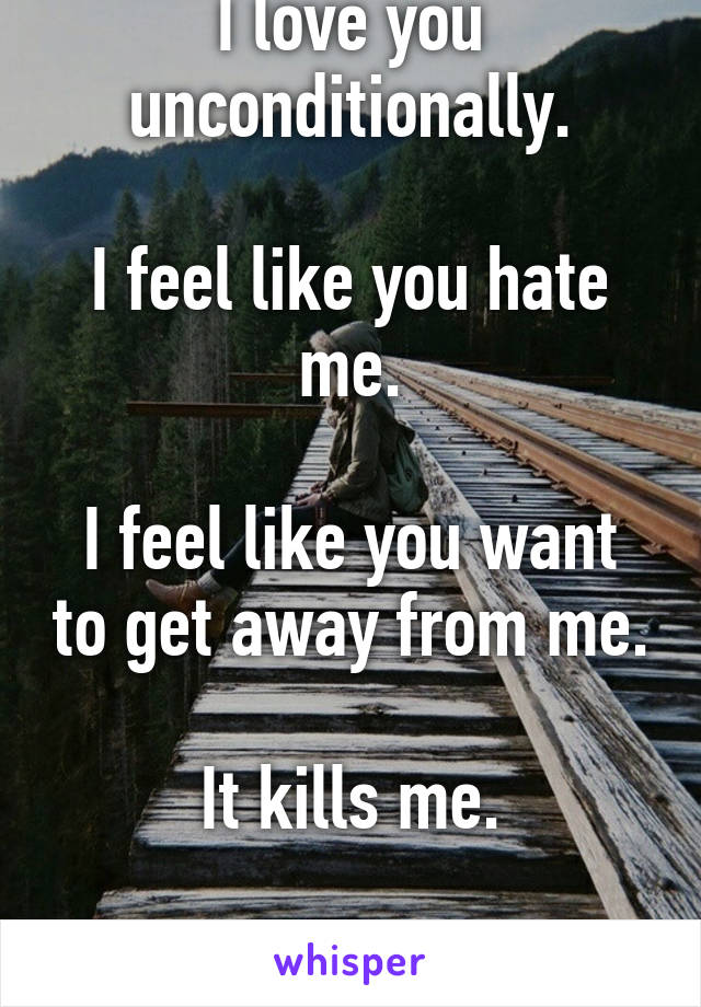 I love you unconditionally.

I feel like you hate me.

I feel like you want to get away from me.

It kills me.

I want you...