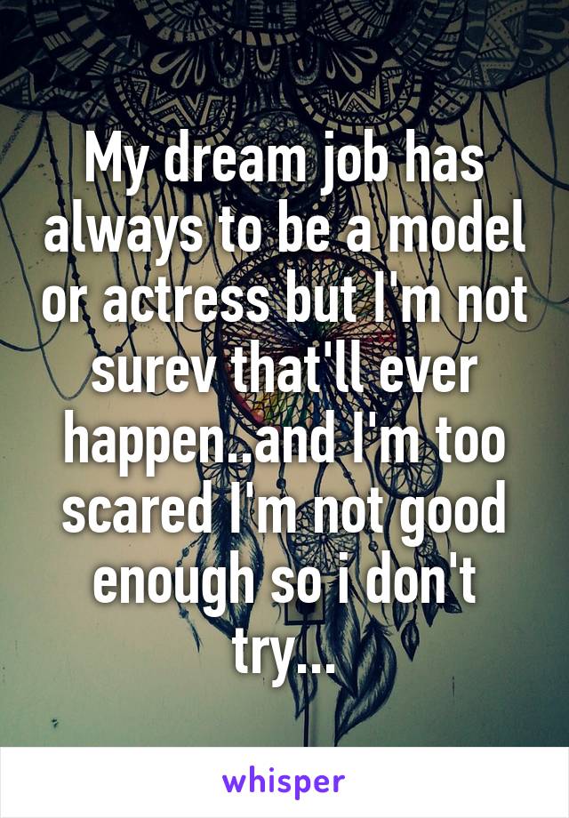 My dream job has always to be a model or actress but I'm not surev that'll ever happen..and I'm too scared I'm not good enough so i don't try...