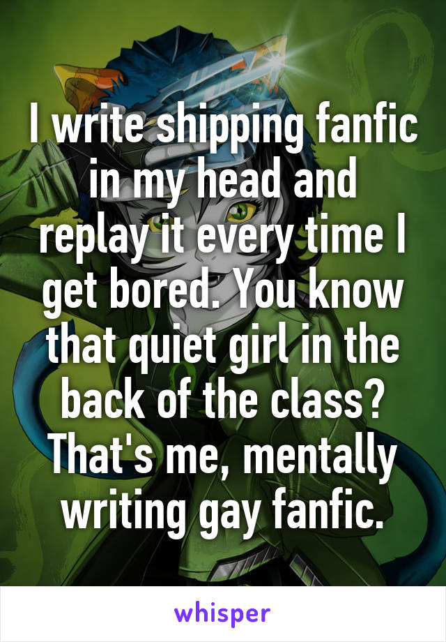 I write shipping fanfic in my head and replay it every time I get bored. You know that quiet girl in the back of the class? That's me, mentally writing gay fanfic.