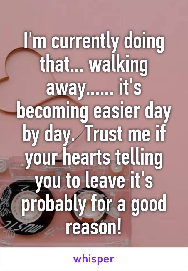 I'm currently doing that... walking away...... it's becoming easier day by day.  Trust me if your hearts telling you to leave it's probably for a good reason!