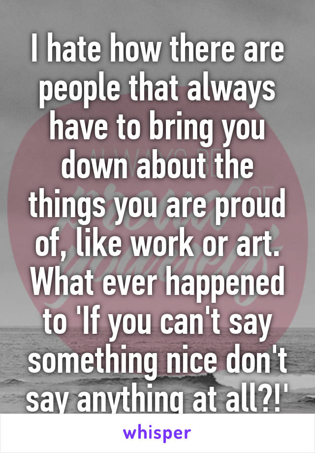 I hate how there are people that always have to bring you down about the things you are proud of, like work or art. What ever happened to 'If you can't say something nice don't say anything at all?!'