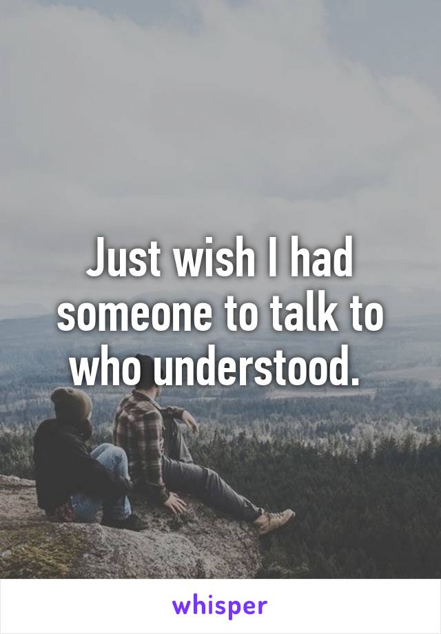 Just wish I had someone to talk to who understood. 