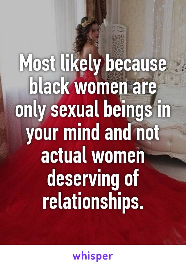 Most likely because black women are only sexual beings in your mind and not actual women deserving of relationships.