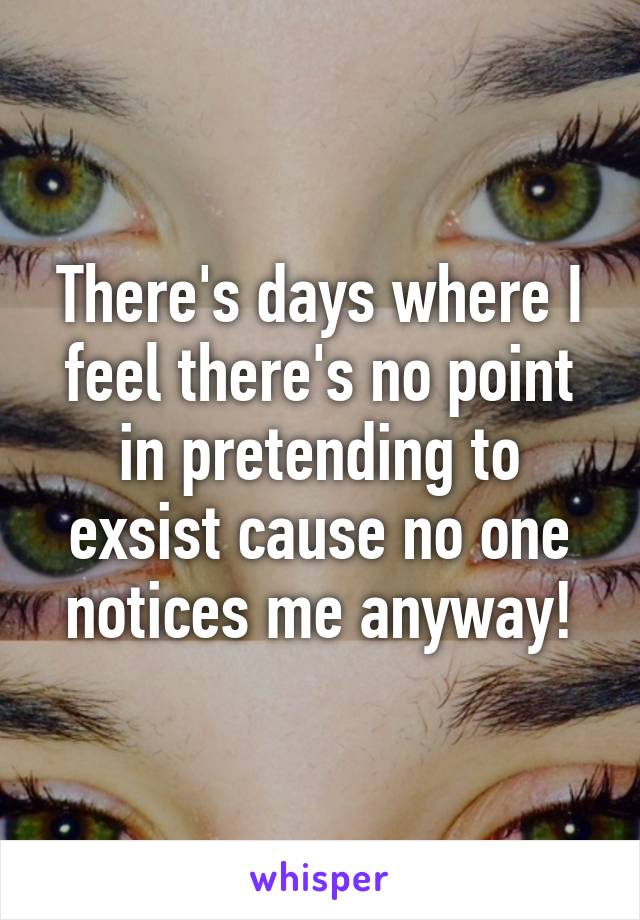 There's days where I feel there's no point in pretending to exsist cause no one notices me anyway!