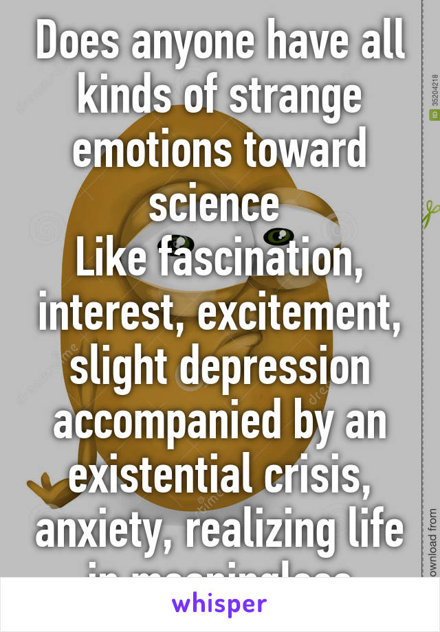 Does anyone have all kinds of strange emotions toward science 
Like fascination, interest, excitement, slight depression accompanied by an existential crisis, anxiety, realizing life in meaningless