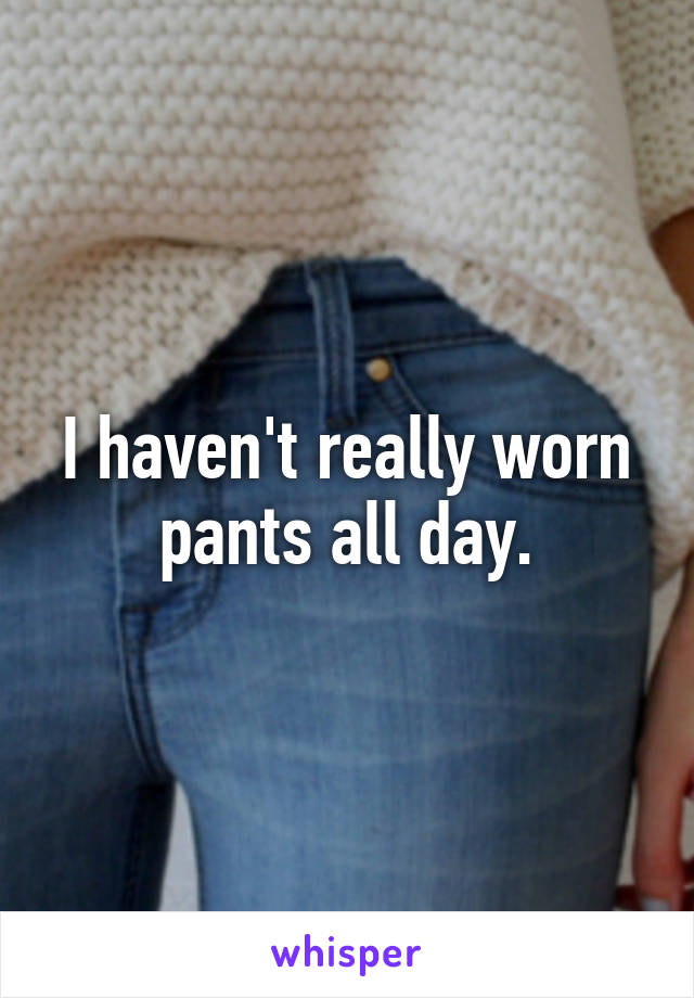 I haven't really worn pants all day.