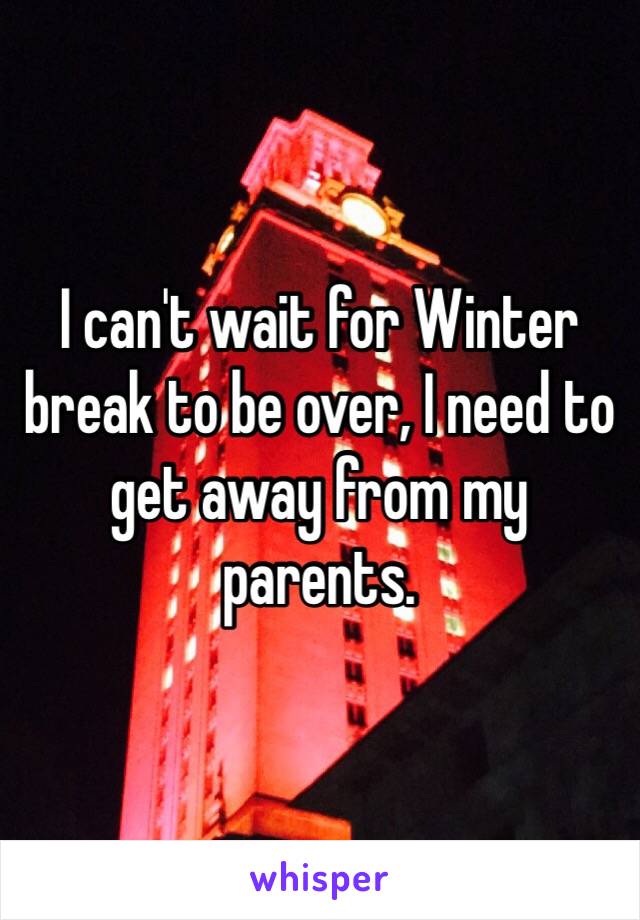 I can't wait for Winter break to be over, I need to get away from my parents. 