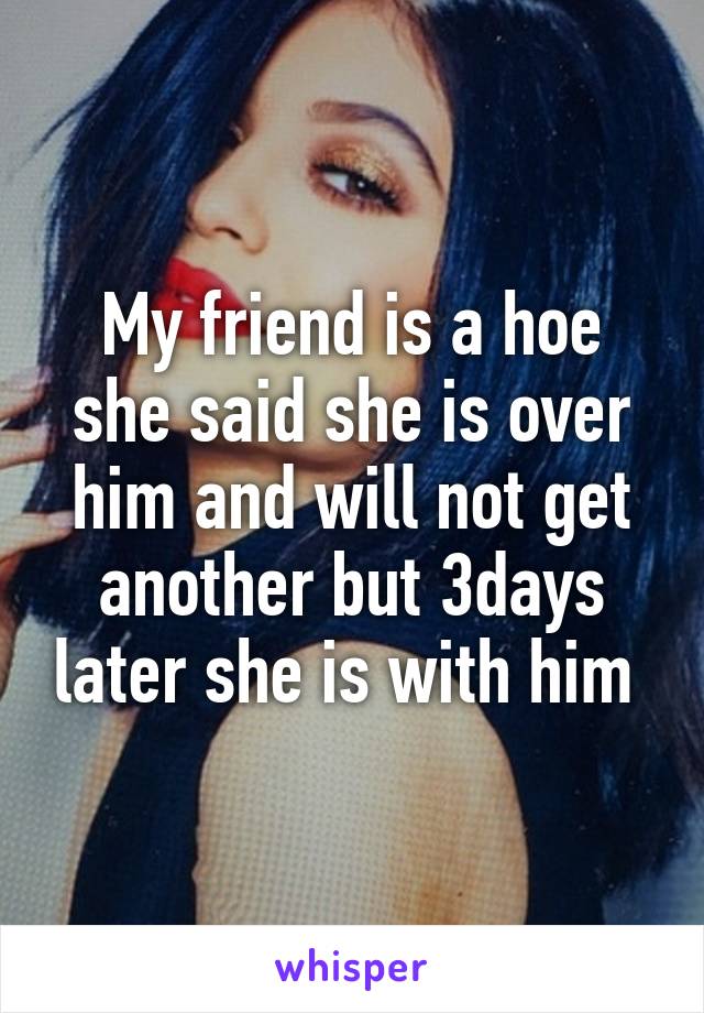 My friend is a hoe she said she is over him and will not get another but 3days later she is with him 