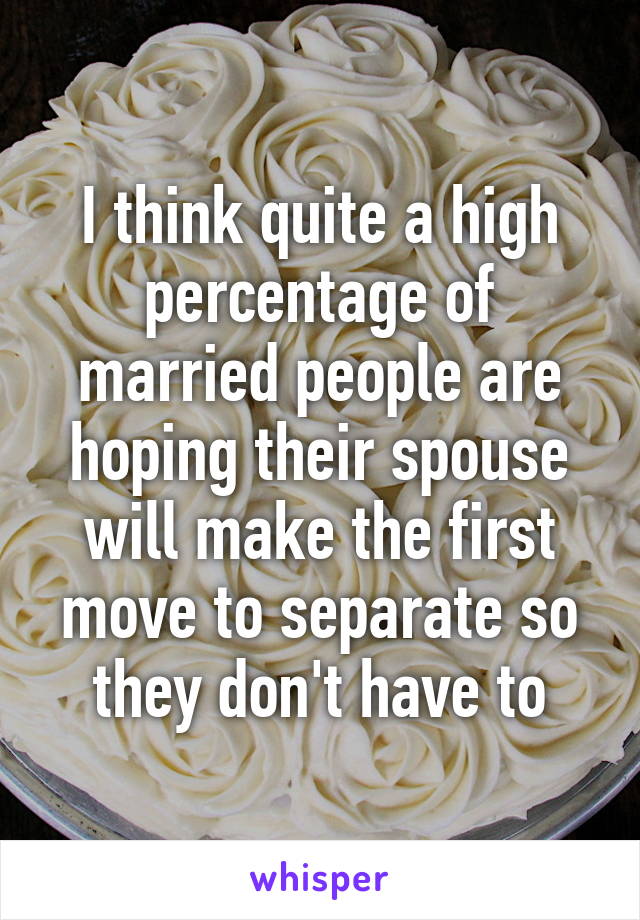 I think quite a high percentage of married people are hoping their spouse will make the first move to separate so they don't have to