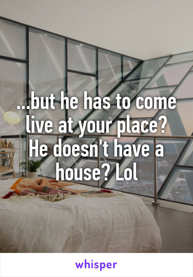 ...but he has to come live at your place?
He doesn't have a house? Lol