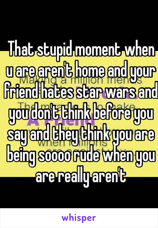 That stupid moment when u are aren't home and your friend hates star wars and you don't think before you say and they think you are being soooo rude when you are really aren't 