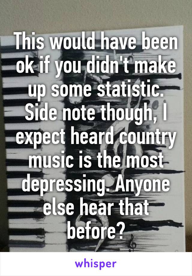 This would have been ok if you didn't make up some statistic. Side note though, I expect heard country music is the most depressing. Anyone else hear that before?