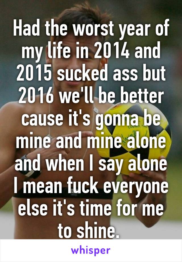 Had the worst year of my life in 2014 and 2015 sucked ass but 2016 we'll be better cause it's gonna be mine and mine alone and when I say alone I mean fuck everyone else it's time for me to shine. 