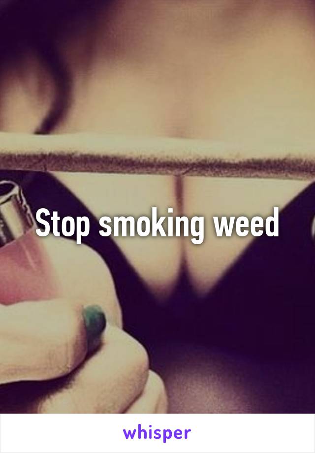 Stop smoking weed