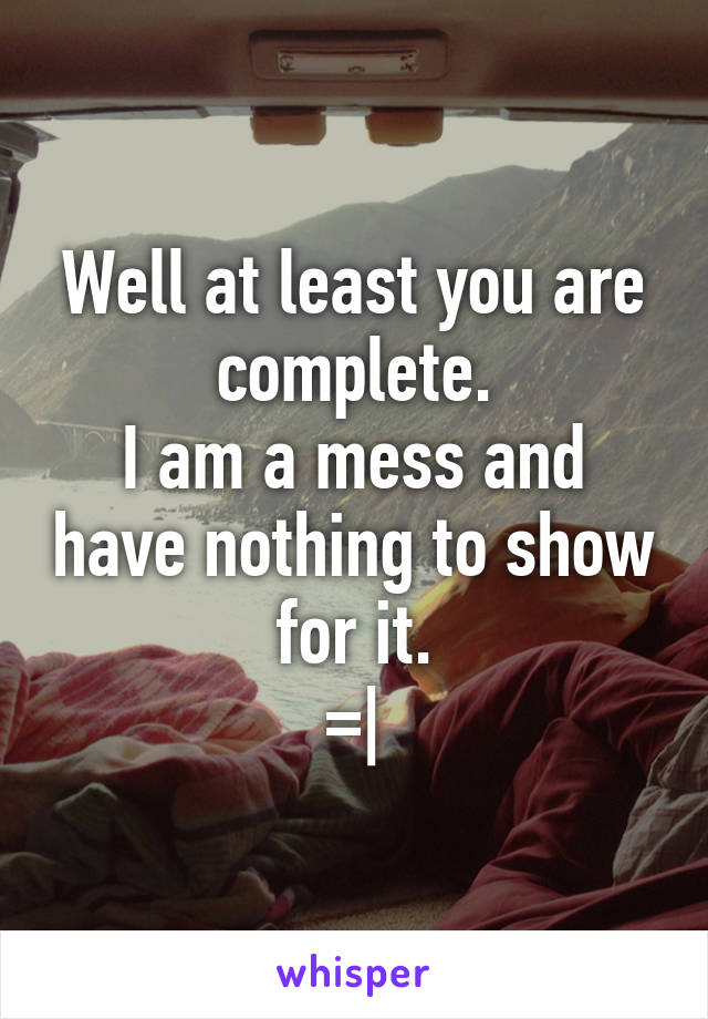 Well at least you are complete.
I am a mess and have nothing to show for it.
=|