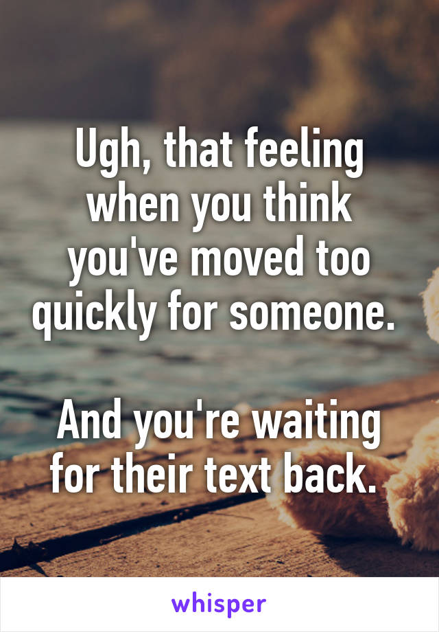 Ugh, that feeling when you think you've moved too quickly for someone. 

And you're waiting for their text back. 