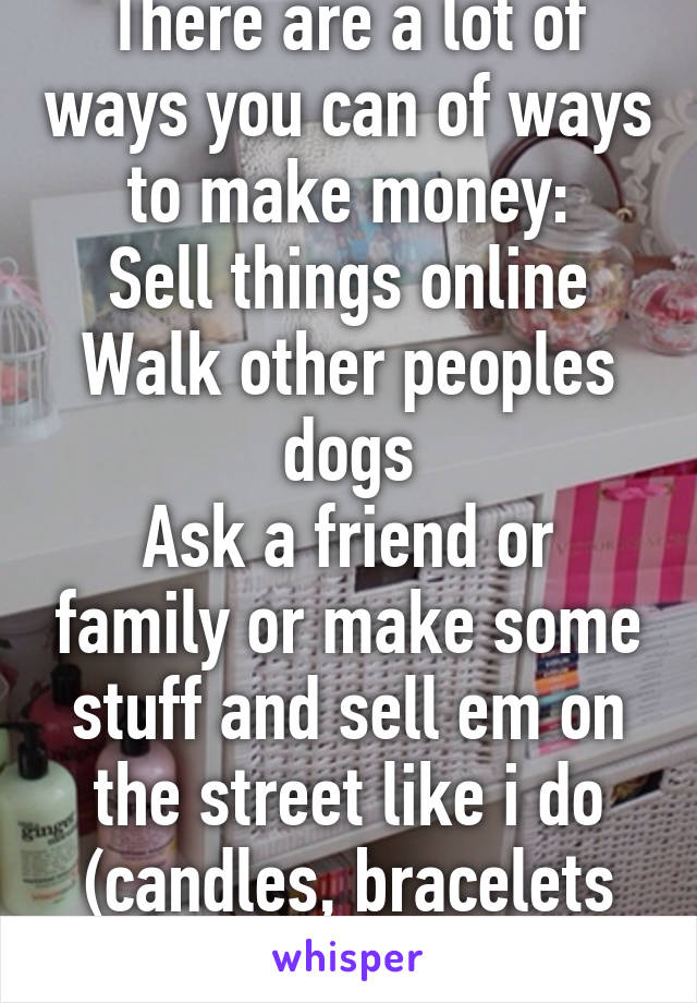 There are a lot of ways you can of ways to make money:
Sell things online
Walk other peoples dogs
Ask a friend or family or make some stuff and sell em on the street like i do (candles, bracelets etc)