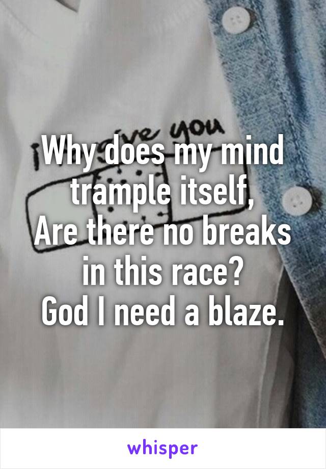 Why does my mind trample itself,
Are there no breaks in this race?
God I need a blaze.