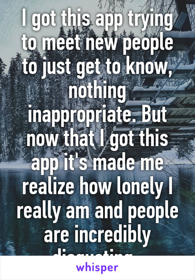 I got this app trying to meet new people to just get to know, nothing inappropriate. But now that I got this app it's made me realize how lonely I really am and people are incredibly disgusting. 