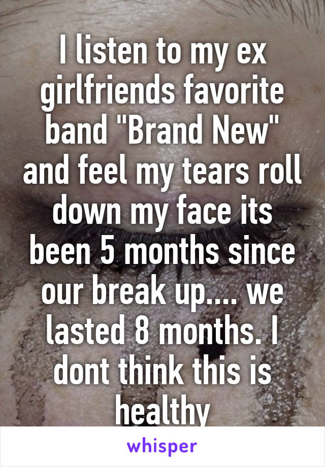 I listen to my ex girlfriends favorite band "Brand New" and feel my tears roll down my face its been 5 months since our break up.... we lasted 8 months. I dont think this is healthy