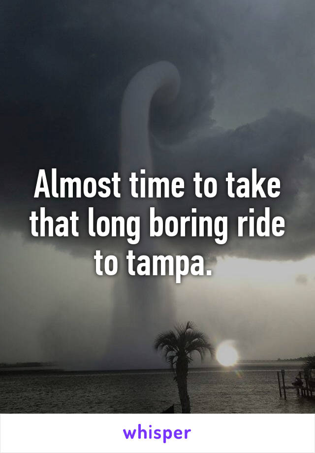 Almost time to take that long boring ride to tampa. 