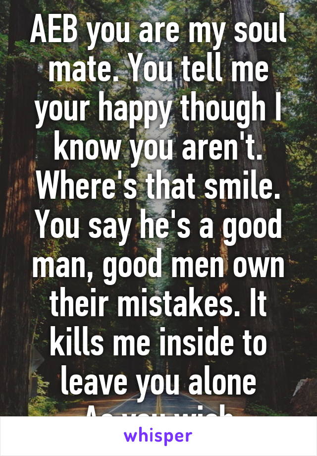 AEB you are my soul mate. You tell me your happy though I know you aren't. Where's that smile. You say he's a good man, good men own their mistakes. It kills me inside to leave you alone
 As you wish.